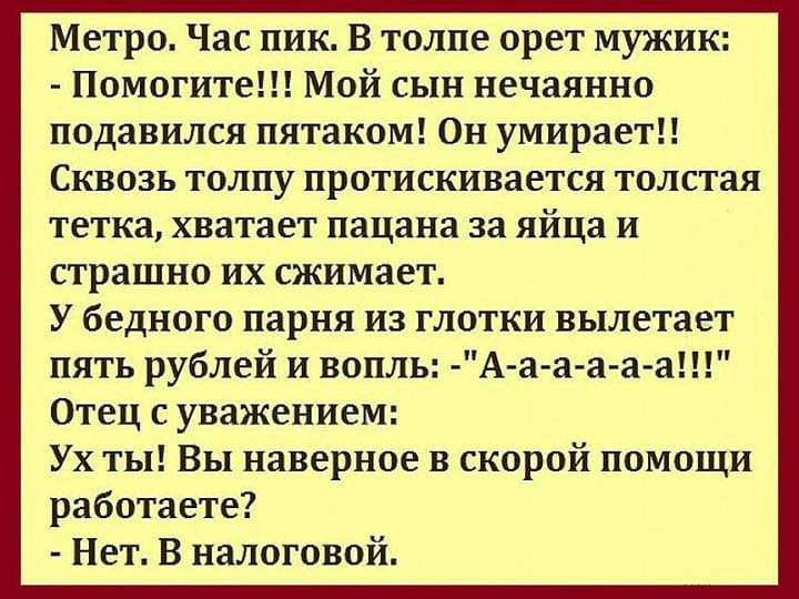 Метро Час пик В толпе орет мужик Помогите Мой сын нечаянно подавился пятаком Он умирает Сквозь толпу протискивается толстая тетка хватает пацана за яйца и страшно их сжимает У бедного парня из глотки вылетает пять рублей и вопль А а а а а а Отец с уважением Ух ты Вы наверное в скорой помощи работаете Нет В налоговой