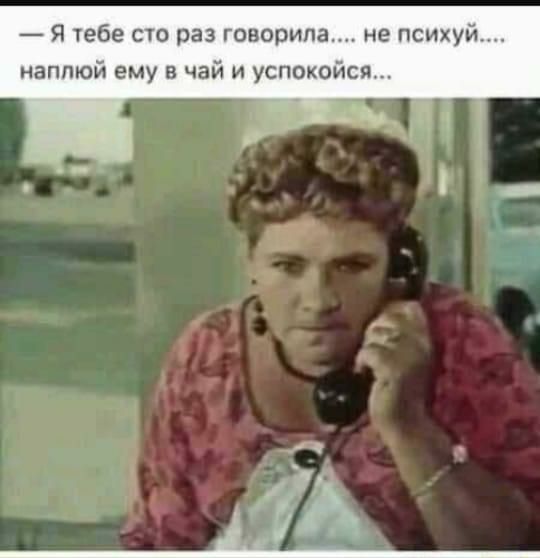 Я тебе сто раз говорила не психуй наппюй ему в чай и успокойся