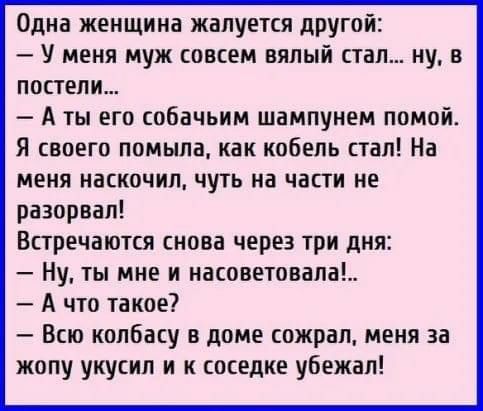 Одна женщина жалуется другой У меня муж совсем вялый стал ну в постели А ты его собачьим шампунем помой Я своего помыла как кобель стал На меня наскочил чуть на части не разорвал Встречаются снова через три дня Ну ты мне и насоветовала А что такое Всю колбасу в доме сожрал меня за жопу укусил и к соседке убежал