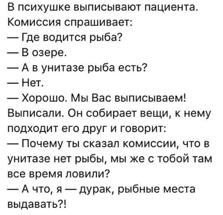В психушке выписывают пациента Комиссия спрашивает Где водится рыба В озере А в унитазе рыба есть Нет Хорошо Мы Вас выписываем Выписали Он собирает вещи к нему подходит его друг и говорит Почему ты сказал комиссии что в унитазе нет рыбы мы же с тобой там все время ловили А что я дУрак рыбные места выдавать