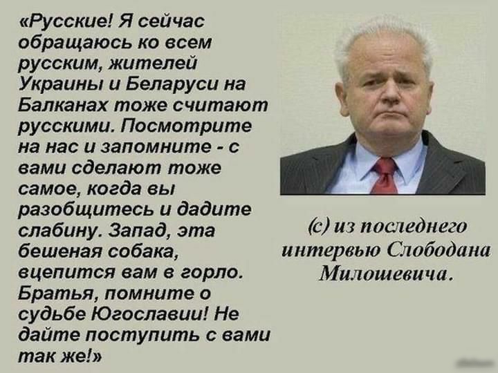 Русские Я сейчас обращаюсь ко всем русским жителей Украины и Беларуси на Балканах тоже считают русскими Посмотрите на нас и запомните с вами сделают тоже самое когда вы разобщитесь и дадите слабину Запад эта С из 0018011020 бешеная собака интервью Слободана вцепится вам в горло Милошевича Братья помните о судьбе Югославии Не дайте поступить с вами так же