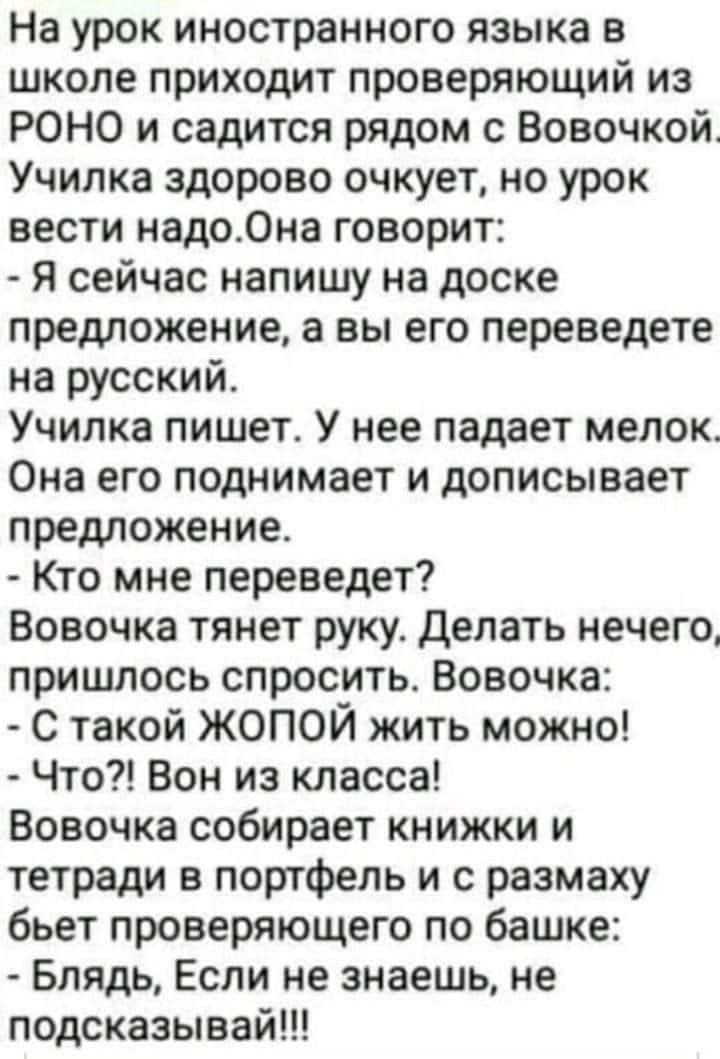 На урок иностранного языка в школе приходит проверяющий из РОНО и садится рядом с Вовочкой Училка здорово очкует но урок вести надо0на говорит Я сейчас напишу на доске предложение а вы его переведете на русский Училка пишет У нее падает мелок Она его поднимает и дописывает предложение Кто мне переведет Вовочка тянет руку Делать нечего пришлось спросить Вовочка С такой ЖОПОЙ жить можно Что Вон из к