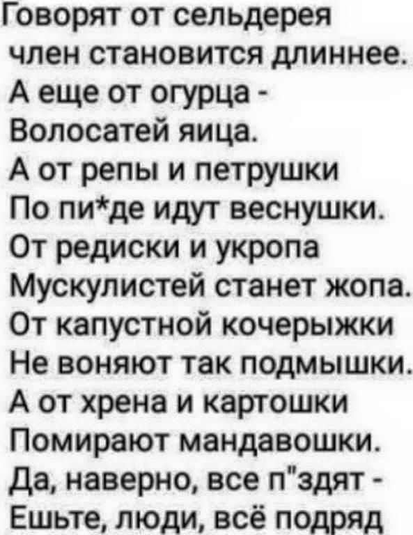 Говорят от сельдерея член становится длиннее А еще от огурца Волосатей яица А от репы и петрушки По пиде идут веснушки От редиски и укропа Мускулистей станет жопа От капустной кочерыжки Не воняют так подмышки А от хрена и картошки Помирают мандавошки Да наверно все пздят Ешьте люди всё подряд