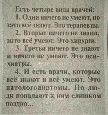 Есть четыре вида враче Одни ничего не умеют это всё знают Это терапевт 2 Вторые ничего не знают зато всё умеют Это хирурги 3 Третьи ничего не знают и ничего не умеют Это пси даш ры 4 И есть врачи которые цпсё знают и всё умеют Это патологоанатомы Но лю ди попадают к ним слишком пошта