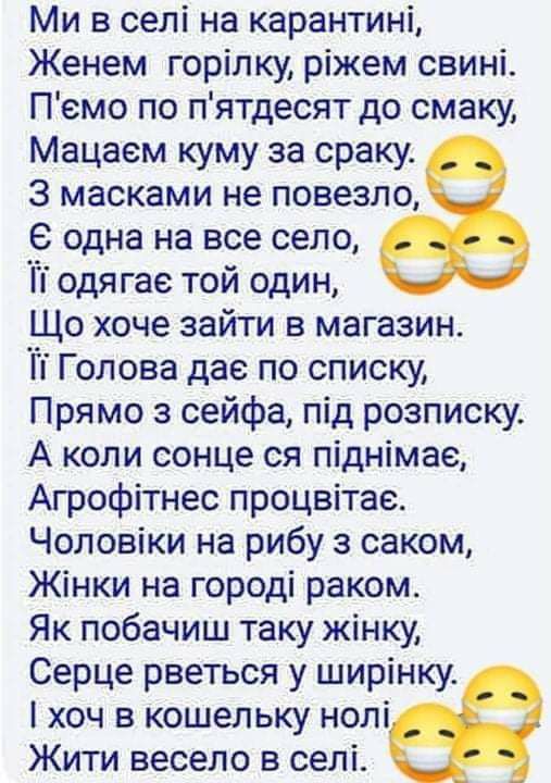 Ми в селі на карантині Женем горілку ріжем свині Пемо по пятдесят до смаку Мацаем куму за сраку 3 масками не повезло в одна на все село Ті одягае той один Що хоче зайти в магазин Гі Голова дае по списку Прямо з сейфа під розписку А коли сонце ся піднімае Агрофітнес процвітае Чоловіки на рибу з саком Жінки на городі раком Як побачиш таку жінку Серце рветься у ширінку хоч в кошельку нолі Жити весело