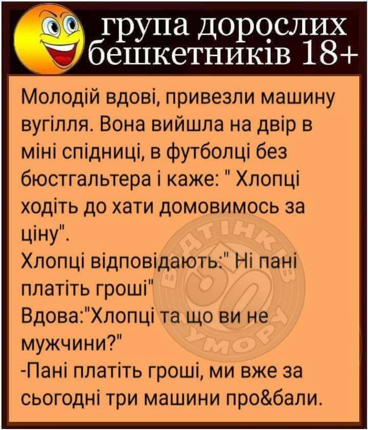 група Д0р0_СЛИХ бешкетнишв 18 Молодій вдові привезли машину вугілля Вона вийшла на двір в міні спідниці в футболці без бюстгальтера і каже Хлопці ходіть до хати домовимось за ціну Хлопці відповідають Ні пані платіть гроші ВдоваХлопці та що ви не мужчини Пані платіть гроші ми вже за сьогодні три машини пробали