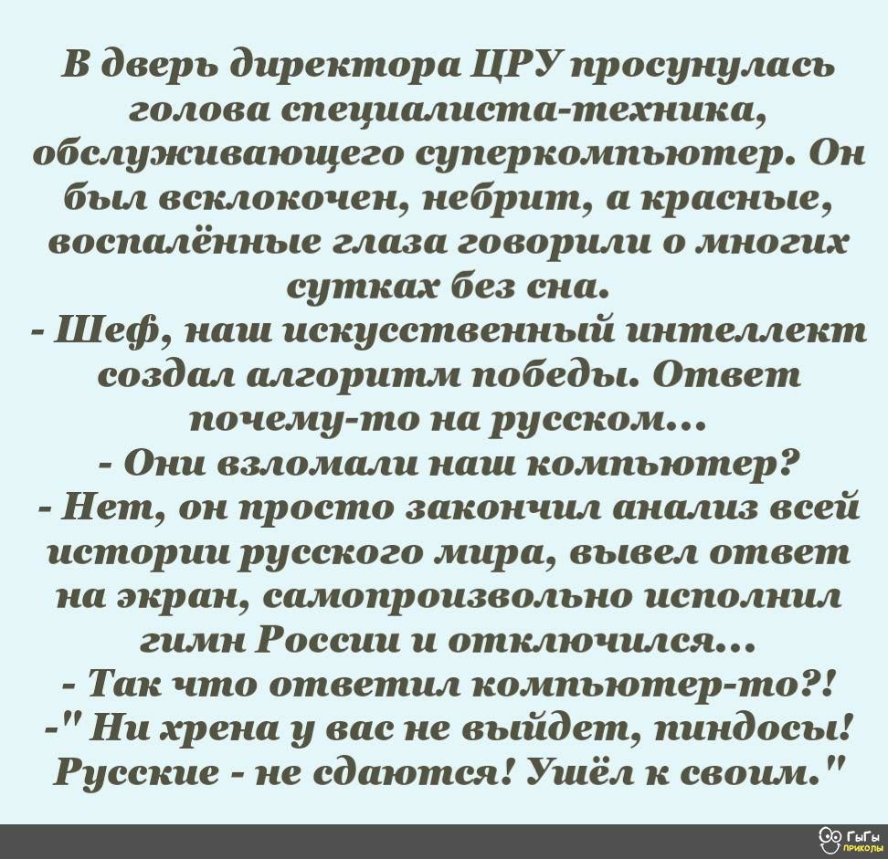 В дверь директора ЦРУпросунулась голова специалиста техника обслуэюивающего суперкомпьютер Он был всклокочен небрит а красные воспалённые глаза говорили о многих сутках без сна Шеф наш искусственный интеллект создал алгоритм победы Ответ почему то на русском Они взломали наш компьютер Нет он просто закончил анализ всей истории русского мира вывел ответ на экран самопроизвольно исполнил гимн России