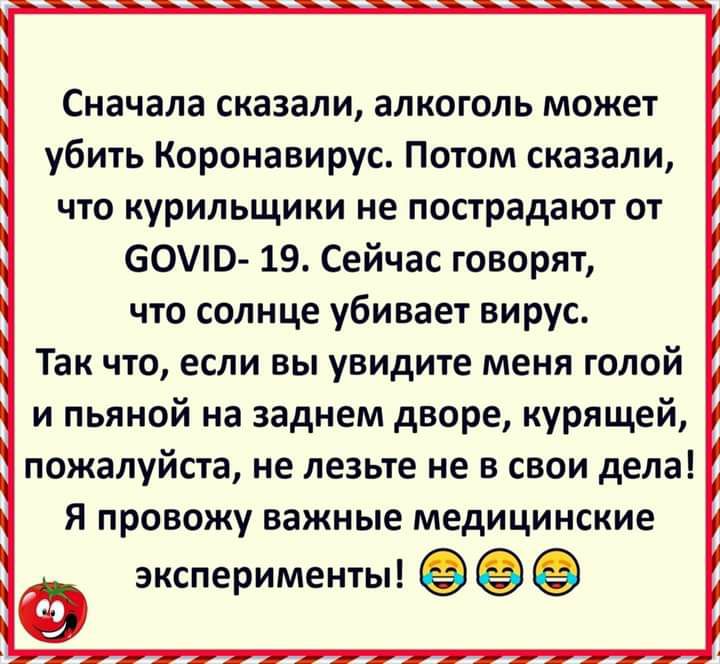 Сначала сказали алкоголь может убить Коронавирус Потом сказали что курильщики не пострадают от 60Ю 19 Сейчас говорят что солнце убивает вирус Так что если вы увидите меня голой и пьяной на заднем дворе курящей пожалуйста не лезьте не в свои дела Я провожу важные медицинские ЭКСПЁРИМЕНТЫ
