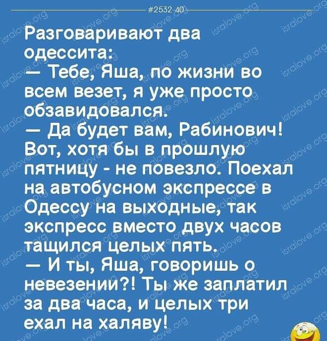 2532 АО Разговаривают два одессита д Тебе Яша пб жизни во всем везет я уже прост9 обзавидбвался Да будет вам Рабинович _ Вот хотя бы в прошлую Рпятницу не повезло Поехал на автобусном экспрессе в Одессу на выходные так экспресс вместо_ двух часов дтаідился Целых пять И ты Яша гов9ришь о невезенит Ты же заплатил за два паса и Целых три ехал нахаляву о Съд а