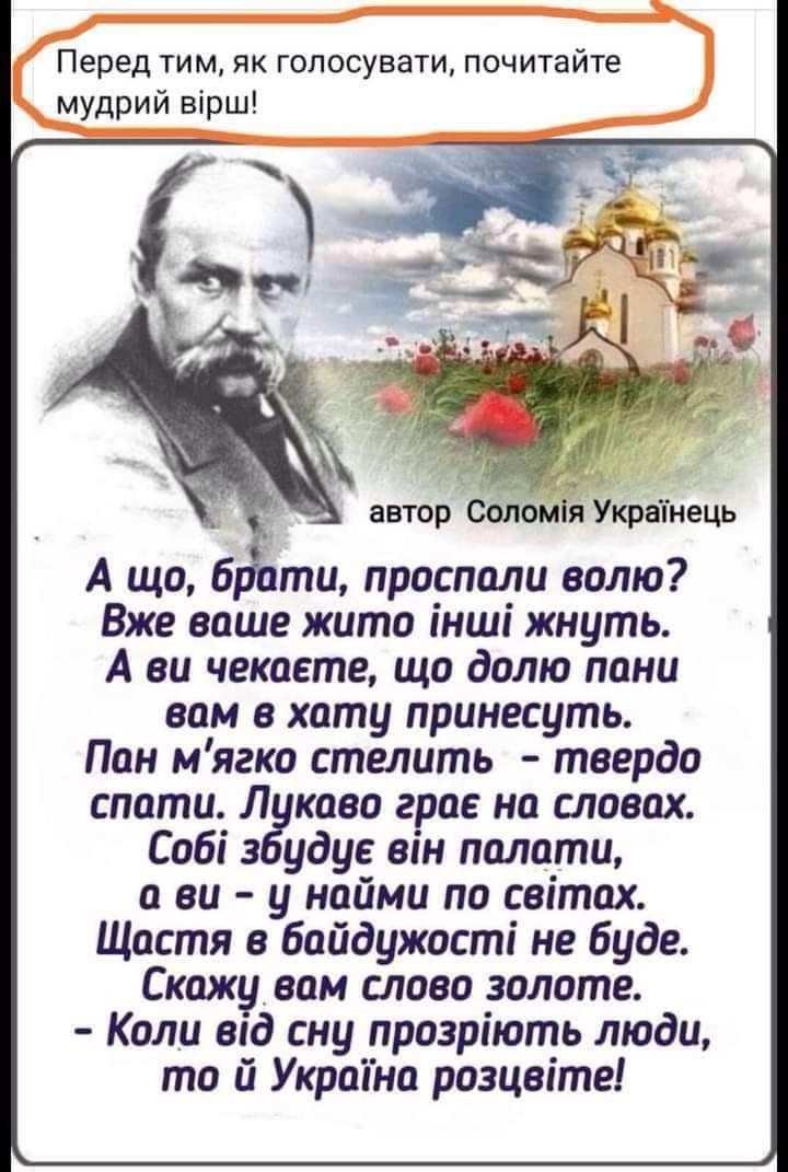 Перед тим як голосувати почитайте мудрий вірш автор Сблойі Украінець А що б ти проспали волю Вже ваше жито інші жнуть А за чекаете що долю пани вам в хату принесуть Пан мягко стелить твердо спати Л каво грог на словах Собі з удуе він палати ви у найми по сеітах Щастя байдужості не буде Скажу вам слово золоте Коли вад сну прозріють люди то й Укрпана розцвіте