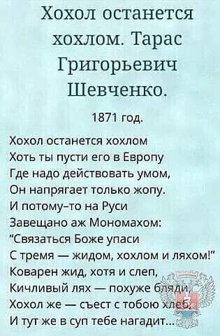 Хохол останется хохлам Тарас Григорьевич Шевченко 1871 год Хохол останется хохлам Хоть ты пупи его в Европу Где надо действовать умом Он напрягает только жопу И потомуто на Руси Завещано аж Мономахом Связаться Боже упаси С тремя жидом хохлам и ляхом Коварен жид хотя и слеп Кичливый лях _ похуже Хохол же съест тобою сл_ и тут же в суп тебе нагадит