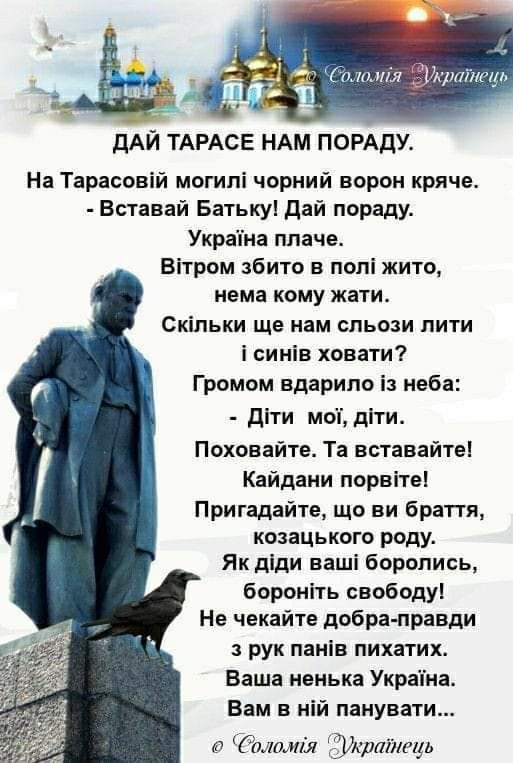 дАЙ ТАРАСЕ НАМ ПОРАдУ На Тарасовій могипі чорний ворон кряче Вставай Батькуі дай пораду Украпна плаче Вітром збито в попі жито нема кому жати Скільки ще нам сльози пити і синів ховати Громом вдарипо із неба діти моп діти Поховайте Та вставайте Кайдани порвітеі Притадайте що ви браття козацького роду Як діди ваші боролись бороніть свободу Не чекайте добра правди рук панів пихатих Ваша ненька Украпн