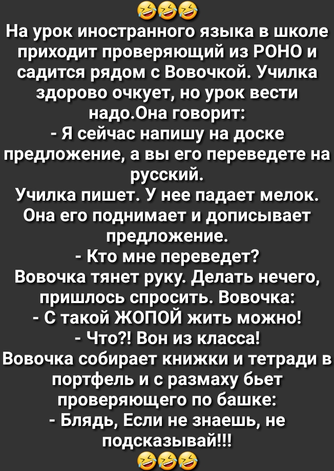 На урок иностранного языка в школе приходит проверяющий из РОНО и садится рядом с Вовочкой Училка здорово очкует но урок вести надо0на говорит Я сейчас напишу на доске предложение а вы его переведете на русский Училка пишет У нее падает мелок Она его поднимает и дописывает предложение Кто мне переведет Вовочка тянет руку делать нечего пришлось спросить Вовочка С такой ЖОПОЙ жить можно Что Вон из к