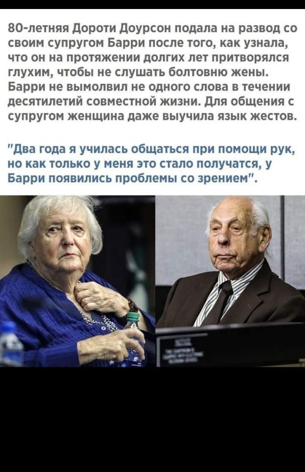 80 летняя Дороти доурсон подала на развод со своим супругом Барри после того как узнала что он на протяжении долгих лет притворился глухим чтобы не слушать болтовню жены Барри не вымолвил не одного слова в течении десятилетий совместной жизни Для общения с супругом женщина даже выучила язык жестов Два года я училась общаться при по но как только у пеня що стало получаТся у Барри появились проблемы