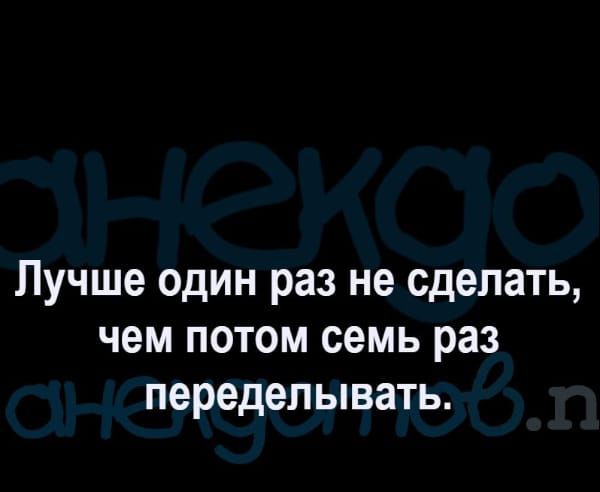Лучше один раз не сделать чем потом семь раз переделывать