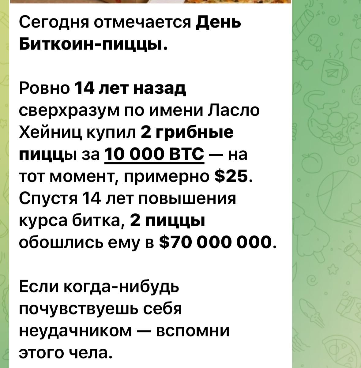 Сегодня отмечается день Биткоин пиццы Ровно 14 лет назад сверхразум по имени Ласло Хейниц купил 2 грибные пиццы за 10 000 ВТО на тот момент примерно 825 Спустя 14 лет повышения курса битка 2 пиццы обошлись ему в 70 000 000 Если когда нибудь почувствуешь себя неудачником вспомни этого чепа