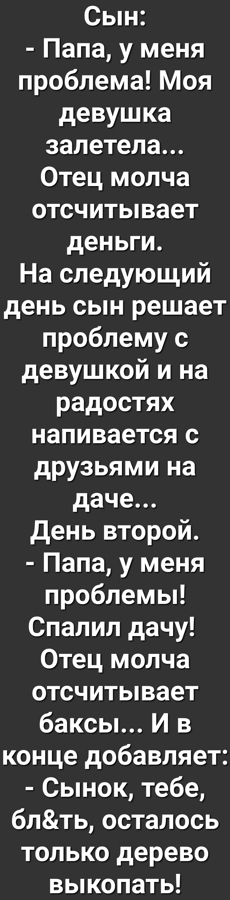 Сын Папа у меня проблема Моя девушка залетела Отец молча отсчитывает деньги На следующий день сын решает проблему с девушкой и на радостях напивается с друзьями на даче День второй Папа у меня проблемы Спалил дачу Отец молча отсчитывает баксы И в конце добавляет Сынок тебе блть осталось только дерево выкопать