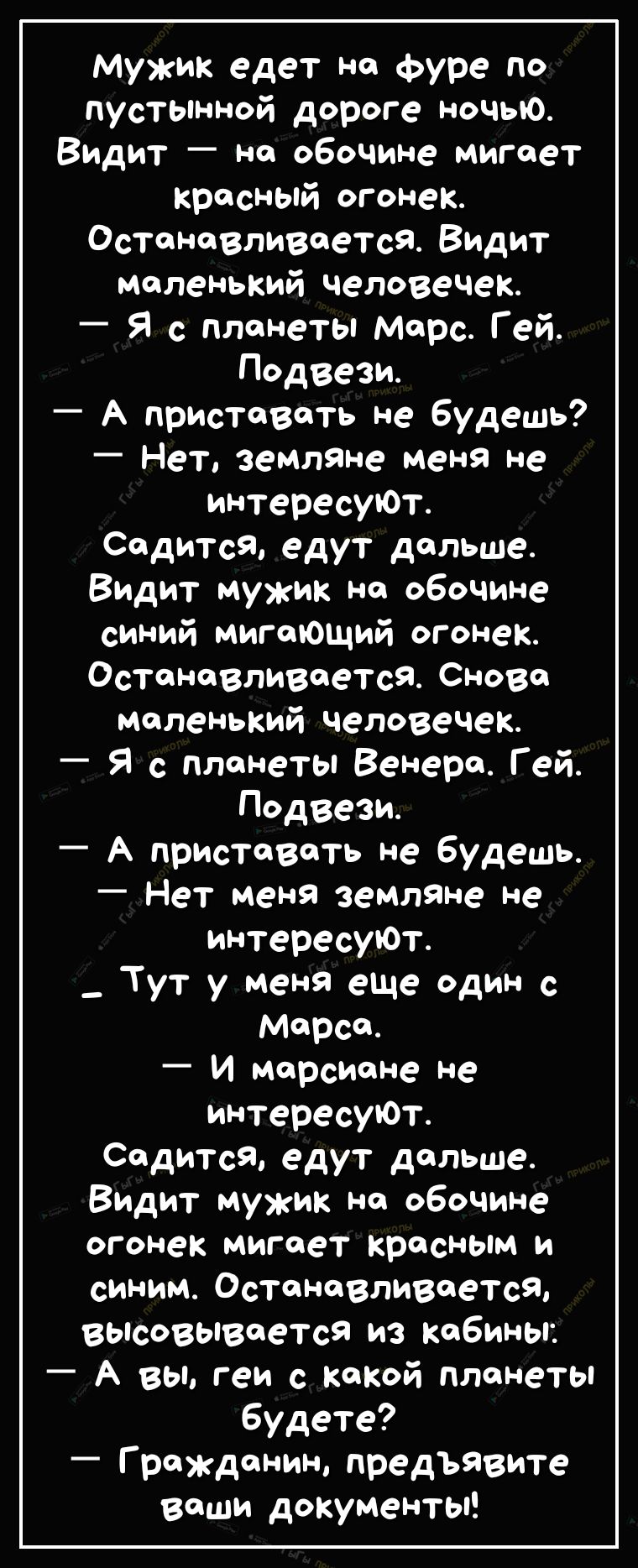 мужик едет на Фуре по пустьпнной дороге ночью Видит на обочине мигает красный огонек Останавливается Видит маленький человечек Я с планеты марс Гей Подвези А приставать не Будешь Нет земляне меня не интересуЮт Садится едут дальше Видит мужик на обочине синий мигающий огонек Останавливается Снова маленький человечек Я с планеты Венера Гей Подвези А приставать не будешь Нет меня земляне не интересуЮ