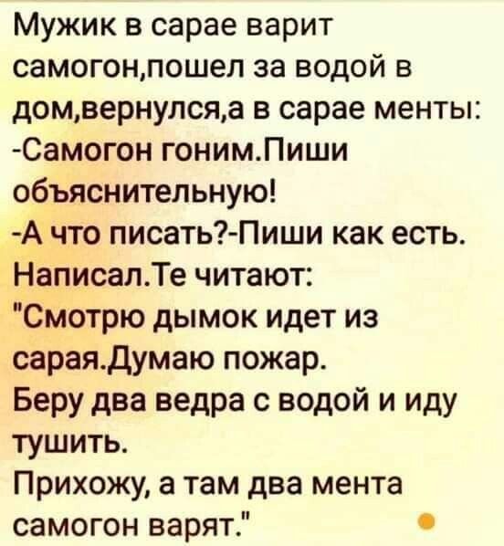 Мужик в сарае варит самогонпошел за водой в домвернулсяа в сарае менты Самогон гонимПиши объяснительную Ачто писать Пиши как есть НаписалТе читают Смотрю дымок идет из сараяДумаю пожар Беру два ведра с водой и иду тушить Прихожу а там два мента самогон варят