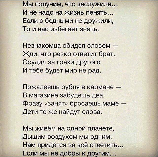 Мы получим что заслужили И не надо на жизнь пенять Если бедными не дружили То и нас избегает знать Незнакомца обидел словом Жди что резко ответит брат Осудил за грехи другого И тебе будет мир не рад Пожалеешь рубля в кармане В магазине забудешь два Фразу занят бросаешь маме Дети те же найдут слова Мы живём на одной планете Дышим воздухом мы одним Нам придётся за всё ответить Если мы не добры к дру