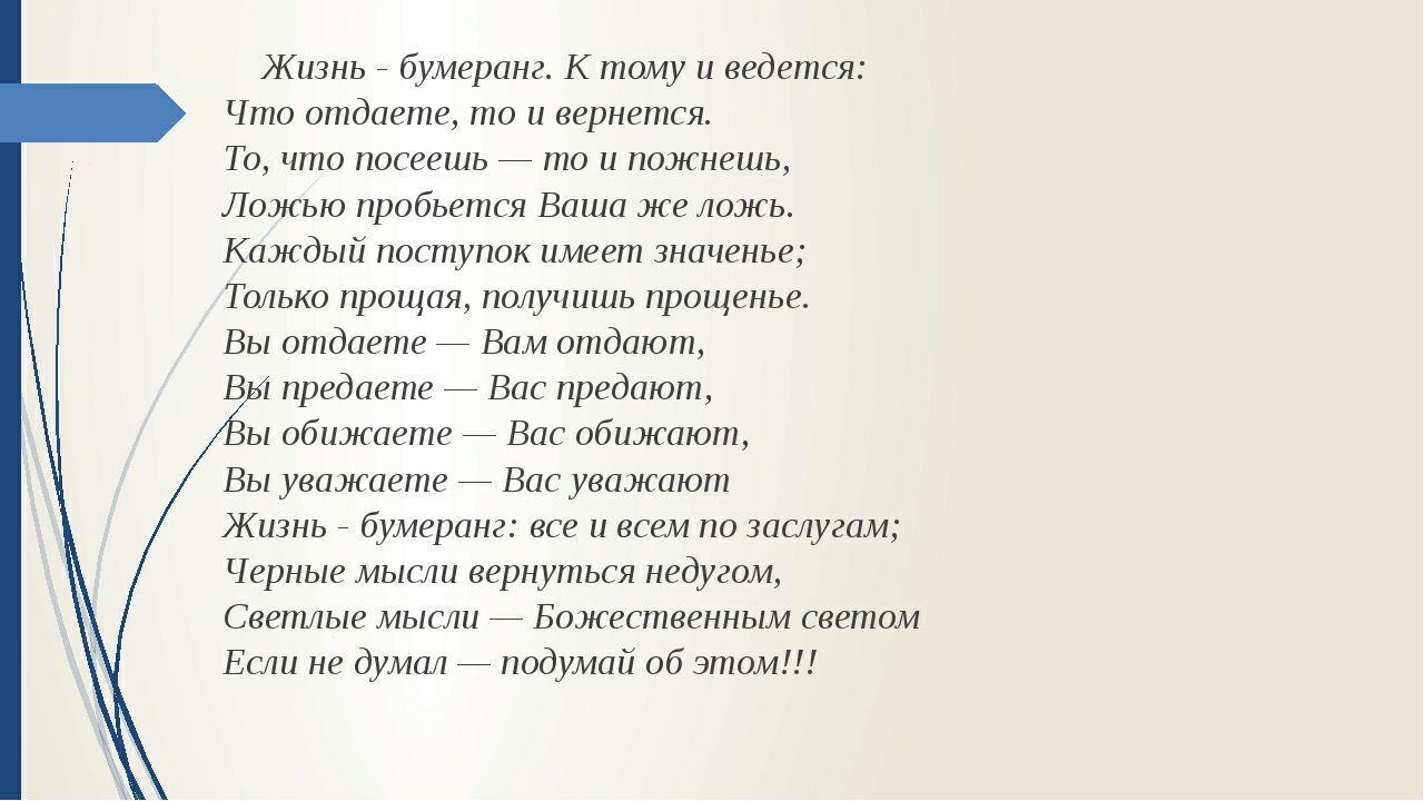 Жизнь _ бумеранг К тому и ведется Что отдаете то и вернется То что посеешь то и пожнешь Ложью пробьется Ваша же ложь Каждый поступок имеет значенье Только прощая получишь прощенье Вы отдаете Вам отдают В 1 предаете Вас предают ы обижаете Вас обижают Вы уважаете Вас уважают Жизнь бумеранг все и всем по заслугам Черные мысли вернуться недугом Светлые мысли Божественным светом Если не думал подумай о
