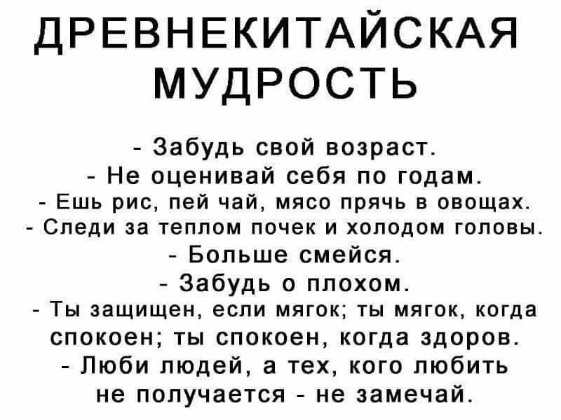 ДРЕВНЕКИТАЙСКАЯ МУДРОСТЬ Забудь свой возраст Не оценивай себя по годам Ешь рис пей чай мясо прячь в овощах Следи за теппом почек и хоподом головы Больше смейся Забудь о плохом Ты защищен если мягок ты мягок когда спокоен ты спокоен когда здоров Люби людей а тех кого любить не получается не замечай
