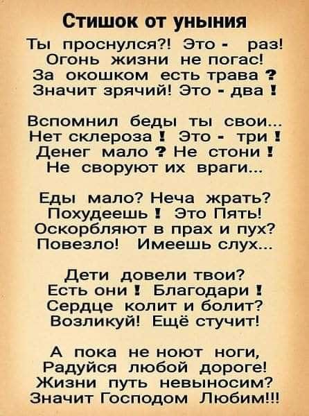 СТИШОК ОТ УНЬНИЯ Ты проснулся Это раз Огонь жизни не погас За окошком есть трава Значит зрячий Это два Вспомнил беды ты свои Нет склероза Это три Денег мало Не стони Не своруют их враги Еды мало Неча жрать Похудеешь это Пять Оскорбляют в прах и пух Повезло Имеешь слух Дети довели твои Есть они Благодари Сердце колит и болит Возпикуй Ещё стучит А пока не ноют ноги Радуйся любой дороге Жизни путь не