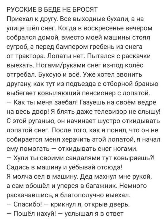 РУССКИЕ В БЕДЕ НЕ БРОСЯТ Приехал к другу Все выходные бухали а на улице шёл снег Когда в воскресенье вечером собрался домой вместо моей машины стоял сугроб а перед бампером гребень из снега от трактора Попаты нет Пытался с раскачки выехать Ногамируками снег из под колёс отгребал Буксую и всё Уже хотел звонить другану как тут из подъезда с отборной бранью выбегает ковыпяющий пенсионер с лопатой Как