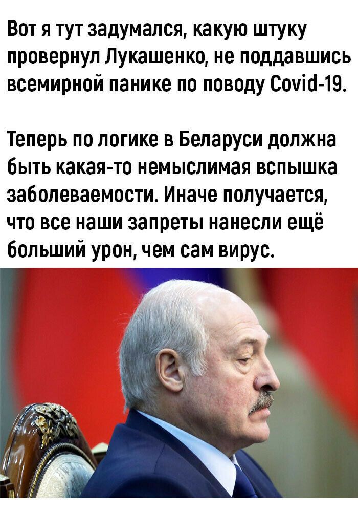 Вот я тут задумался ка кую штуку провернул Лукашенко не поддавшись всемирной панике по поводу Сошо 19 Теперь по логике в Беларуси должна быть какая то немыслимая вспышка заболеваемости Иначе получается что все наши запреты нанесли ещё больший урон чем сам вирус _ _
