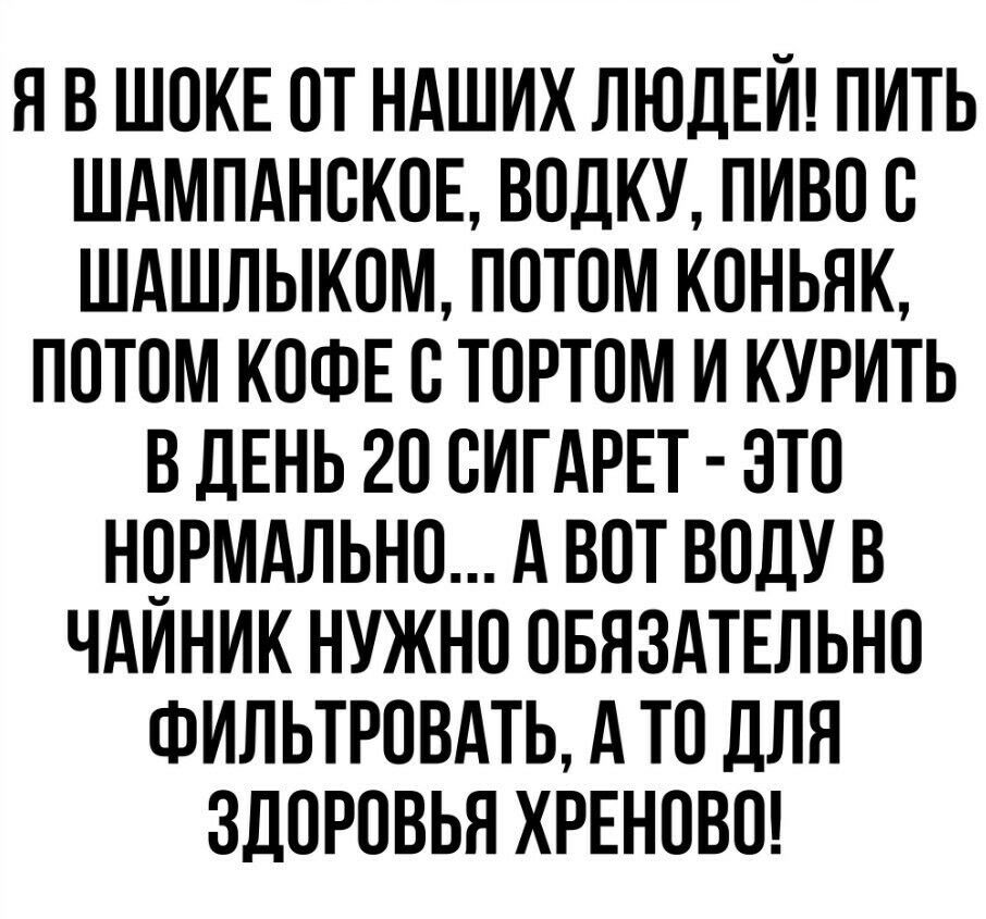 Я В ШОКЕ ОТ НАШИХ ЛЮДЕЙ ПИТЬ ШАМПАНОКОЕ ВОЛКУ ПИВО О ШАШЛЫКОМ ПОТОМ КОНЬЯК ПОТОМ КОФЕ О ТОРТОМ И КУРИТЬ В ДЕНЬ 20 ОИГАРЕТ ЭТО НОРМАЛЬНО А ВОТ ВОДУ В ЧАИНИК НУЖНО ОБЯЗАТЕЛЬНО ФИЛЬТРОВАТЬ А ТО ДЛЯ ЗДОРОВЬЯ ХРЕНОВО