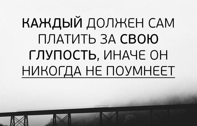КАЖДЫЙ ДОЛЖЕН САМ ПЛАТИТЬ ЗА СВОЮ ГЛУПОСТЬ ИНАЧЕ ОН НИКОГДА НЕ ПОУМНЕЕТ
