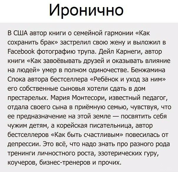 Иронично В США автор книги о семейной гармонии Как сохранить брак застрелил свою жену и выложил в РасеЬоок фотографию трупа Дейл Карнеги автор книги Как завоёвывать друзей и оказывать влияние на людей умер В ПОЛНОМ одиночестве Бенжамина Спока автора бесгселпера Ребёнок и уход за ним его собственные СЫНОВЬЯ ХОТЕЛИ СДЭТЬ В ДОМ пресгарепых Мария Монтесори извесгный педагог отдала своего сына в приёмн