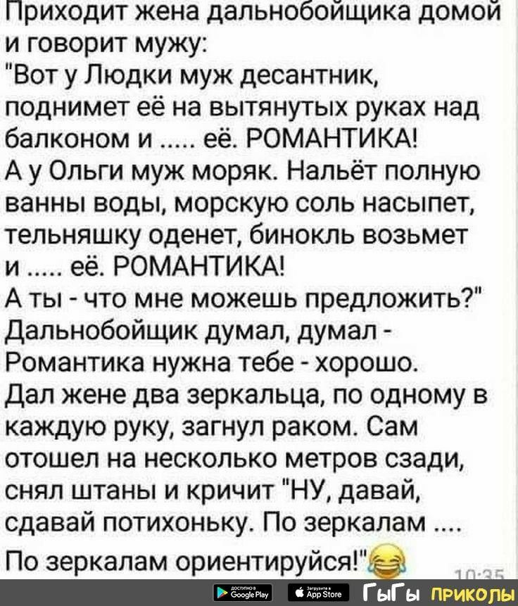 Приходит жена дальнобойщика домой и говорит мужу Вот у Людки муж десантник поднимет её на вытянутых руках над балконом и её РОМАНТИКА А у Ольги муж моряк Напьёт полную ванны воды морскую соль насыпет тельняшку оденет бинокль возьмет и её РОМАНТИКА А ты что мне можешь предложить Дальнобойщик думал думал Романтика нужна тебе хорошо Дал жене два зеркальца по одному в каждую руку загнул раком Сам отош