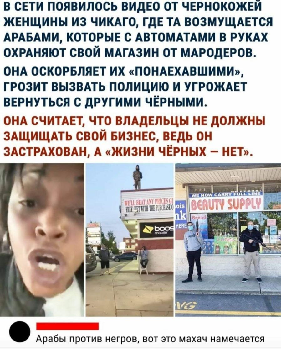 В СЕТИ ПОЯВИЛОСЬ ВИДЕО ОТ ЧЕРНОКОЖЕИ ЖЕНЩИНЫ ИЗ ЧИКАГО ГДЕ ТА ВОЗМУЩАЕТСЯ АРАБАМИ КОТОРЫЕ С АВТОМАТАМИ В РУКАХ ОХРАНЯЮТ СВОЙ МАГАЗИН ОТ МАРОдЕРОВ ОНА ОСКОРБЛЯЕТ ИХ ПОНАЕХАВШИМИ ГРОЗИТ ВЫЗВАТЬ ПОЛИЦИЮ И УГРОЖАЕТ ВЕРНУТЬСЯ С дРУГИМИ ЧЕРНЫМИ ОНА СЧИТАЕТ ЧТО ВЛАДЕЛЬЦЫ НЕ ДОЛЖНЫ ЗАЩИЩАТЬ СВОЙ БИЗНЕС ВЕДЬ ОН ЗАСТРАХОВАН А ЖИЗНИ ЧЕРНЫХ НЕТ Арабы ПРОТИВ негров ВОТ ЭТО махач намечается