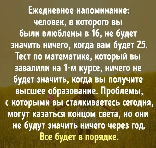 Ежедневное напоминание человек в которого вы были влюблены в 16 не будет значить ничего когда вам будет 25 Тест по математике который вы завалили на 1 м курсе ничего не будет значить когда вы получите высшее образование Проблемы с которыми вы сталкиваетесь сегодня могут казаться концом света но они не будут значить ничего через год Все будет в порядке