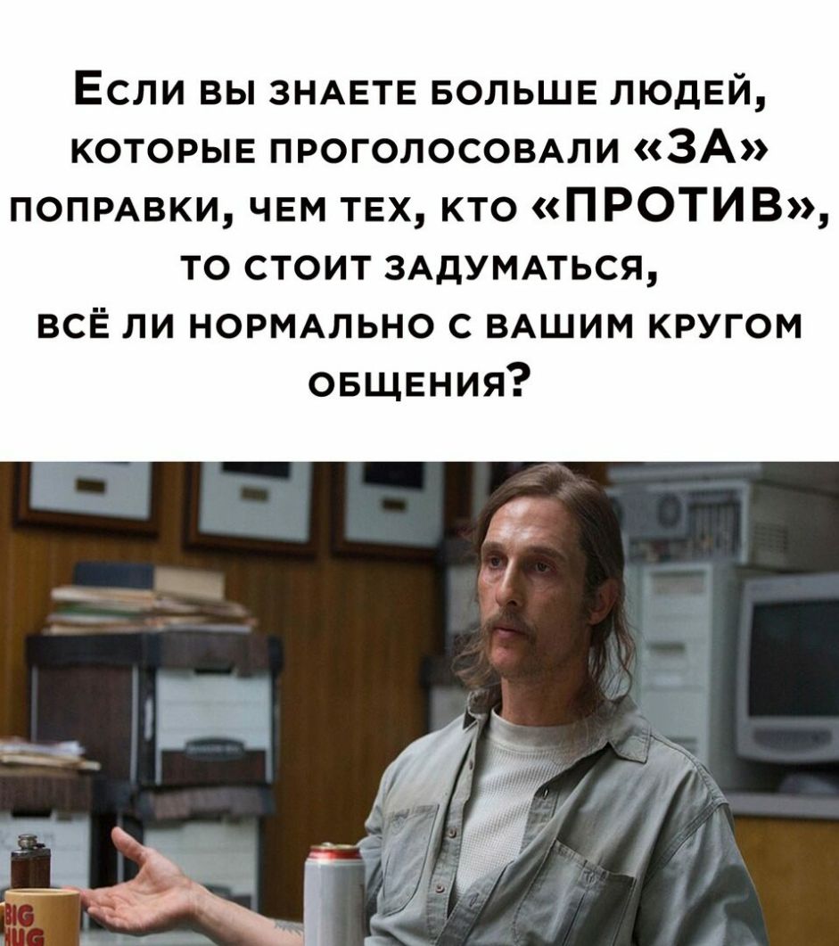 Если вы ЗНАЕТЕ БОЛЬШЕ людей которые проголосомли ЗА ПОПРАВКИ чем ТЕХ кто ПРОТИВ то стоит ЗАДУМАТЬСЯ всЁ ли НОРМАЛЬНО с ВАШИМ кругом овщвния