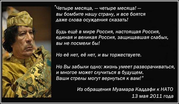 Четыре месяца _ четыре месяца _ вы бомбите нашу страну и все боягся даже слова осуждения сказать Будь ещё в мире Развил настящая Россия единая и великая Россия защищавшая мвбых вы не посмели бы На её нет её нет и вы торжествует Но Вы забыли 0АН01ЖИЗНЬ умеет разворачиваться и многое может случиться в будущем Ваши стрелы могут вернуться и вам и обращения Муамара Каддафи к НАТО 13 мая 2011 года