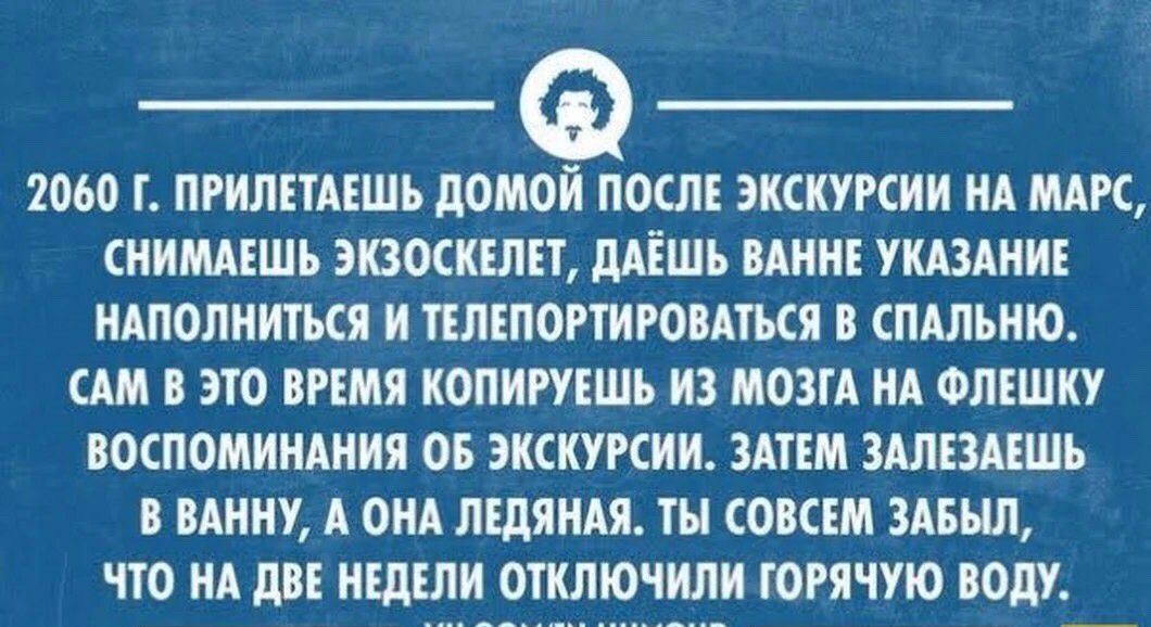 2060 ПРИЛЕТАЕШЪ дОМЁОШЕ ЭКСКУРСИИ НА МАРС СНИМАЕШЪ ЗКЗОСКЕЛЕТ дАЕШЪ ВАННЕ УКАЗАНИЕ НАПОЛНИТЬСЯ И ТЕЛЕПОРТИРОВАТЪСЯ В СПАЛЪНЮ САМ В ЭТО ВРЕМЯ КОПИРУЕШЪ ИЗ МОЗГА НА ФЛЕШКУ ВОСПОМИНАНИЯ ОБ ЭКСКУРСИИ ЗАТЕМ ЗАЛЕЗАЕШЪ В ВАННУ А ОНА ЛЕДЯНАЯ ТЫ СОВСЕМ ЗАБЫЛ ЧТО НА дВЕ НЕДЕЛИ ОТКЛЮЧИЛИ ГОРЯЧУЮ ВОдУ