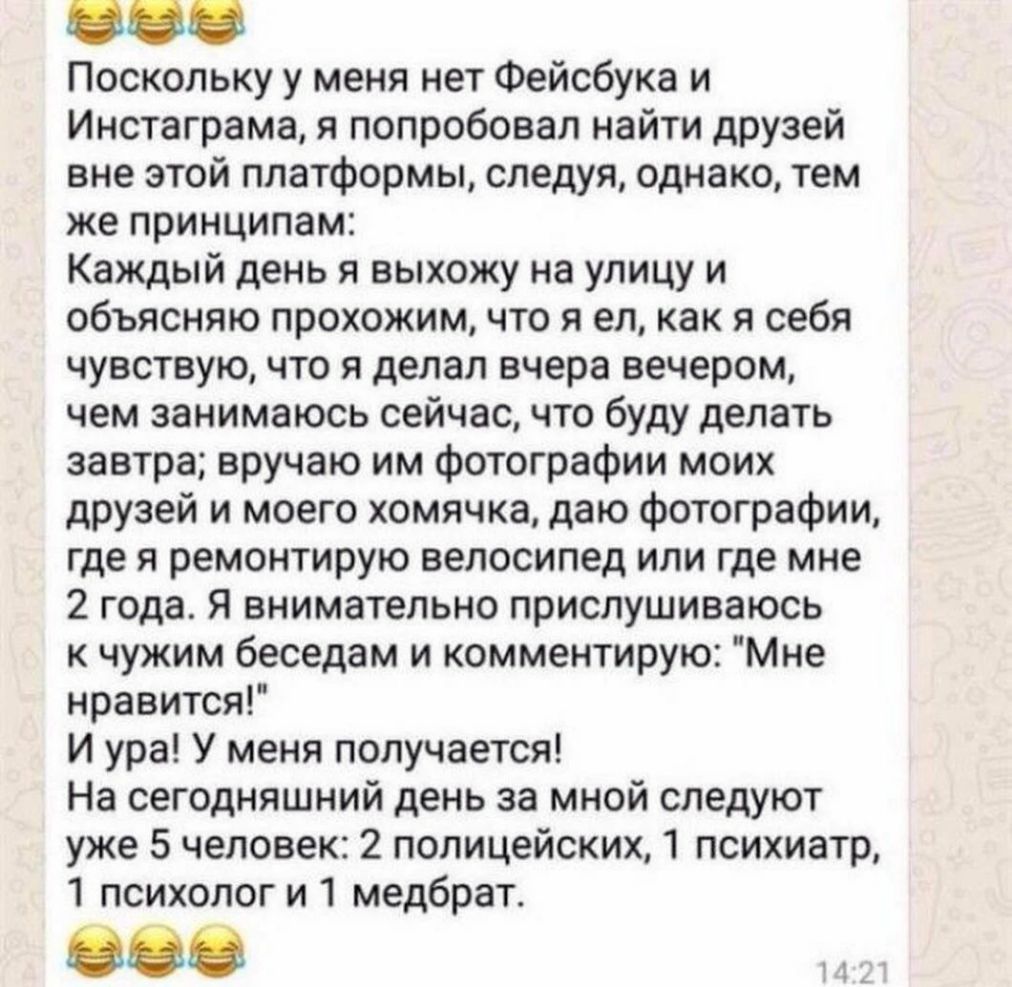 Поскольку у меня нет Фейсбука и Инстаграма я попробовал найти друзей вне этой платформы следуя однако тем же принципам Каждый день я выхожу на улицу и объясняю прохожим что я ел как я себя чувствую что я делал вчера вечером чем занимаюсь сейчас что буду делать завтра вручаю им фотографии моих друзей и моего хомячка даю фотографии где я ремонтирую велосипед или где мне 2 года Я внимательно прислуши