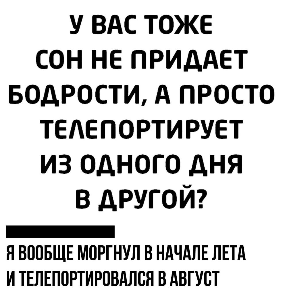 У ВАС ТОЖЕ СОН НЕ ПРИДАЕТ БОДРОСТИ А ПРОСТО ТЕЛЕПОРТИРУЕТ ИЗ ОДНОГО ДНЯ В ДРУГОЙ _ Н ВООБЩЕ МОРГНУЛ В НАЧАЛЕ ЛЕТА И ТЕЛЕПОРТИРПВАЛВН В АВГУСТ