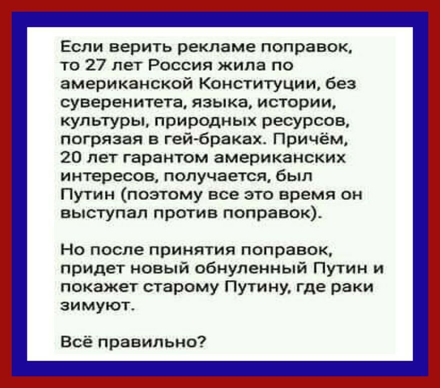Если верить рекламе поправок то 27 лет Россия жила по американской Конституции без суверенитета языка истории культуры природных ресурсов погрязая в гей браках Причём 20 лет гарантом американских интересов получается был Путин поэтому все это время он выступал против поправок Но после принятия поправок придет новый обнуленный Путин и покажет старому Путину где раки зимуют Всё правильно
