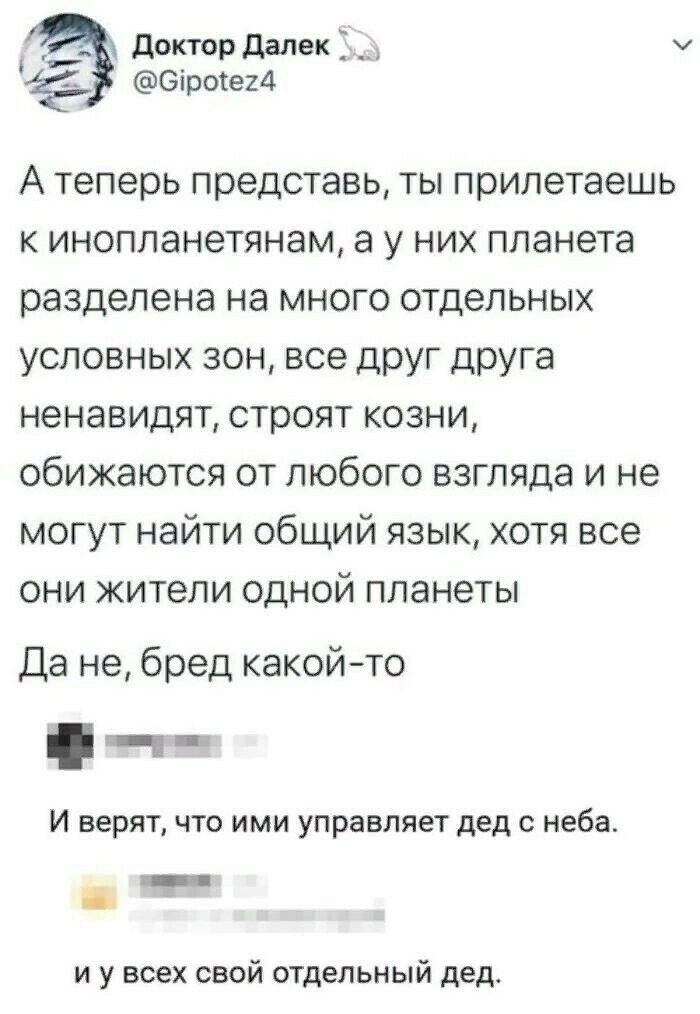 __ доктордалекд Оіротегд А теперь представь ты прилетаешь к инопланетянам а у них планета разделена на много отдельных условных зон все друг друга ненавидят строят козни обижаются от любого взгляда и не могут найти общий язык хотя все они жители одной планеты Да не бред какойто И верят что ими управляет дед с неба и и у всех свой отдельный дед