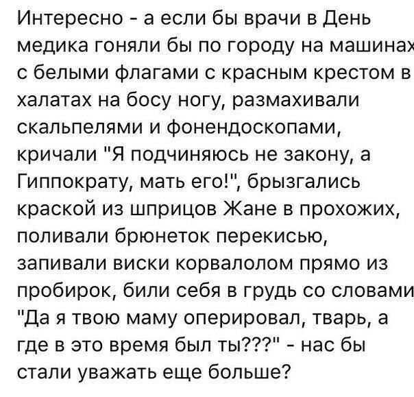 Интересно а если бы врачи в День медика гоняли бы по городу на машинах с белыми флагами с красным крестом в халатах на босу ногу размахивали скальпелями и фонендоскопами кричали Я подчиняюсь не закону а Гиппократу мать его брызгались краской из шприцов Жане в прохожих поливали брюнеток перекисью запивали виски корвалолом прямо из пробирок били себя в грудь со словами Да я твою маму оперировал твар
