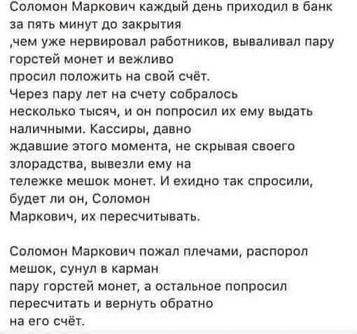 Соломон Маркович каждый день приходил в банк за пять минут до закрытия чем уже нервировал работников вываливал пару горотей монет и вежливо просил положить на свой счёт Через пару лет на счету собралось НЕСКОЛЬКО ТЫСЯЧ И О ПППРБСИП ИХ ему выдать НВЛИЧНЫМИ Кассиры давно ждавшие этого момента не скрывал своего ЗППРЗДСТВЗ ВЫВЕЗПИ ему На тележке мешок монет И ехидно так спросили будет ли он Соломон Ма