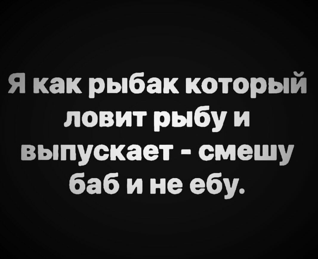 Я как рыбак который ловит рыбу и выпускает омешу баб и не ебу