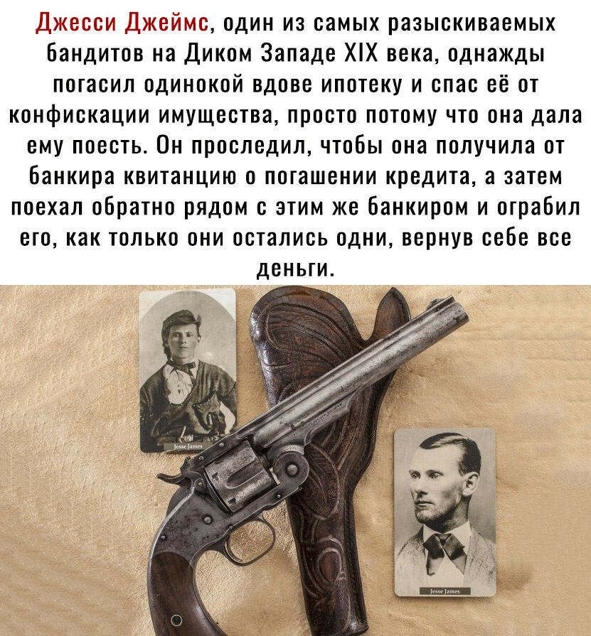 Джесси Джеймс один из самых разыскиваемых Бандитов на Диком Западе ХХ века однажды погасил одинокой вдове ипотеку и спас её от конфискации имущества просто потому что она дала ему поесть Он проследил чтобы она получила от банкира квитанцию о погашении кредита а затем поехал обратно рядом с этим же банкиром и ограбил его как только они остались одни вернув себе все деньги