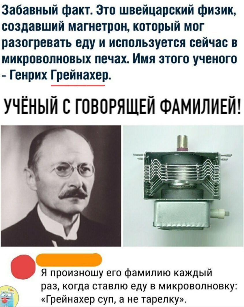 Забавный факт Это швейцарский физик создавший магнетрон который мог разогревать еду и используется сейчас в микроволновых печах Имя этого ученого Генрих Г рейнахер УЧЁНЫЙ С ГОВОРЯЩЕЙ ФАМИЛИЕЙ Я произношу его фамилию каждый раз когда ставлю еду в микроволновку Ё Грейнахер суп а не тарелку