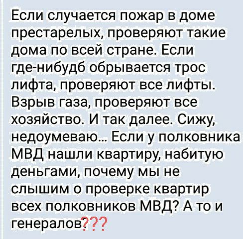 Если случается пожар в доме престарелых проверяют такие дома по всей стране Если гденибудб обрывается трос лифта проверяют все лифты Взрыв газа проверяют все хозяйство И так далее Сижу недоумеваю Если у полковника МВД нашли квартиру набитую деньгами почему мы не слышим о проверке квартир всех полковников МВД А то и генералов