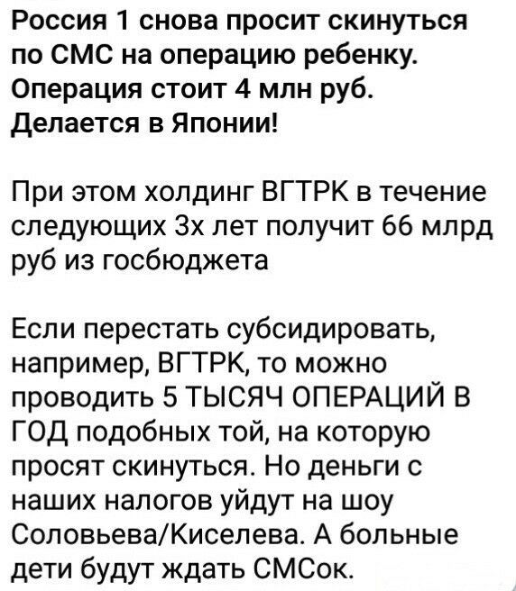 Россия 1 снова просит скинуться по СМС на операцию ребенку Операция стоит 4 млн руб делается в Японии При этом холдинг ВГТРК в течение следующих 3х лет получит 66 млрд руб из госбюджета Если перестать субсидировать например ВГТРК то можно проводить 5 ТЫСЯЧ ОПЕРАЦИЙ В ГОД подобных той на которую просят скинуться Но деньги с наших налогов уйдут на шоу СоловьеваКиселева А больные дети будут ждать СМС