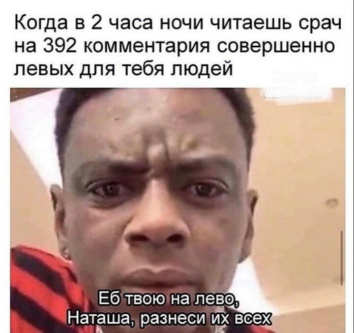 Когда в 2 часа ночи читаешь срач на 392 комментария совершенно Еб твою на лево Наташа разнеси и все